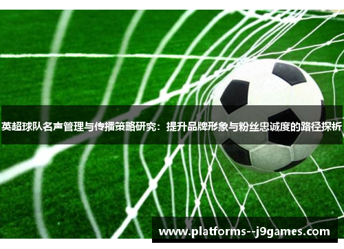 英超球队名声管理与传播策略研究：提升品牌形象与粉丝忠诚度的路径探析