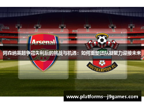 阿森纳英超争冠失利后的挑战与机遇：如何重塑团队凝聚力迎接未来