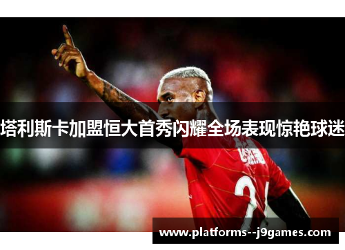 塔利斯卡加盟恒大首秀闪耀全场表现惊艳球迷 塔利斯卡加盟恒大首秀闪耀全场表现惊艳球迷