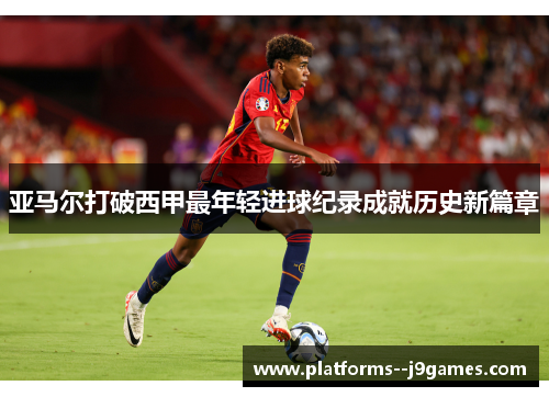 亚马尔打破西甲最年轻进球纪录成就历史新篇章 亚马尔打破西甲最年轻进球纪录成就历史新篇章