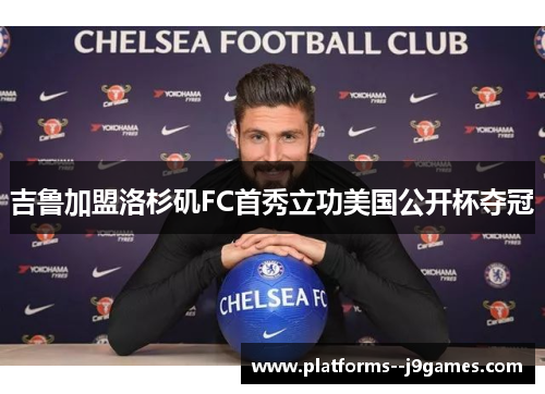 吉鲁加盟洛杉矶FC首秀立功美国公开杯夺冠 吉鲁加盟洛杉矶FC首秀立功美国公开杯夺冠