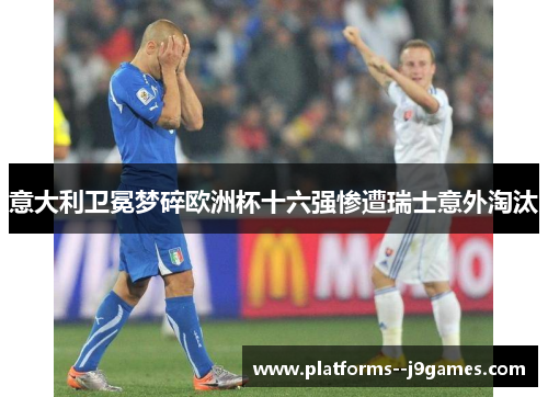 意大利卫冕梦碎欧洲杯十六强惨遭瑞士意外淘汰